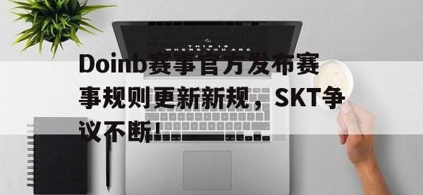 九游-Doinb赛事官方发布赛事规则更新新规，SKT争议不断！的简单介绍